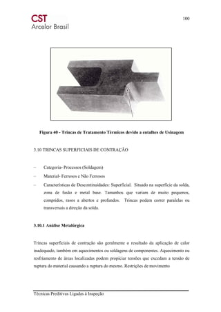100
Técnicas Preditivas Ligadas à Inspeção
Figura 40 - Trincas de Tratamento Térmicos devido a entalhes de Usinagem
3.10 TRINCAS SUPERFICIAIS DE CONTRAÇÃO
– Categoria- Processos (Soldagem)
– Material- Ferrosos e Não Ferrosos
– Características de Descontinuidades: Superficial. Situado na superfície da solda,
zona de fusão e metal base. Tamanhos que variam de muito pequenos,
compridos, rasos a abertos e profundos. Trincas podem correr paralelas ou
transversais a direção da solda.
3.10.1 Análise Metalúrgica
Trincas superficiais de contração são geralmente o resultado da aplicação de calor
inadequado, também em aquecimentos ou soldagens de componentes. Aquecimento ou
resfriamento de áreas localizadas podem propiciar tensões que excedam a tensão de
ruptura do material causando a ruptura do mesmo. Restrições de movimento
 