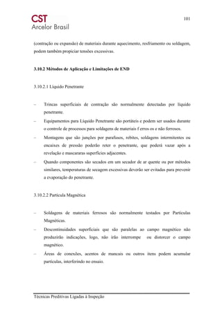 101
Técnicas Preditivas Ligadas à Inspeção
(contração ou expansão) de materiais durante aquecimento, resfriamento ou soldagem,
podem também propiciar tensões excessivas.
3.10.2 Métodos de Aplicação e Limitações de END
3.10.2.1 Líquido Penetrante
– Trincas superficiais de contração são normalmente detectadas por líquido
penetrante.
– Equipamentos para Líquido Penetrante são portáteis e podem ser usados durante
o controle de processos para soldagens de materiais f erros os e não ferrosos.
– Montagens que são junções por parafusos, rebites, soldagens intermitentes ou
encaixes de pressão poderão reter o penetrante, que poderá vazar após a
revelação e mascararas superfícies adjacentes.
– Quando componentes são secados em um secador de ar quente ou por métodos
similares, temperaturas de secagem excessivas deverão ser evitadas para prevenir
a evaporação do penetrante.
3.10.2.2 Partícula Magnética
– Soldagens de materiais ferrosos são normalmente testados por Partículas
Magnéticas.
– Descontinuidades superficiais que são paralelas ao campo magnético não
produzirão indicações, logo, não irão interrompe ou distorcer o campo
magnético.
– Áreas de conexões, acentos de mancais ou outros itens podem acumular
partículas, interferindo no ensaio.
 