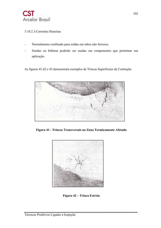 102
Técnicas Preditivas Ligadas à Inspeção
3.10.2.3.Correntes Parasitas
– Normalmente confinado para soldas em tubos não ferrosos.
– Sondas ou bobinas poderão ser usadas em componentes que permitam sua
aplicação.
As figuras 41,42 e 43 demonstram exemplos de Trincas Superficiais de Contração.
Figura 41 - Trincas Transversais na Zona Termicamente Afetada
Figura 42 – Trinca Estrela
 