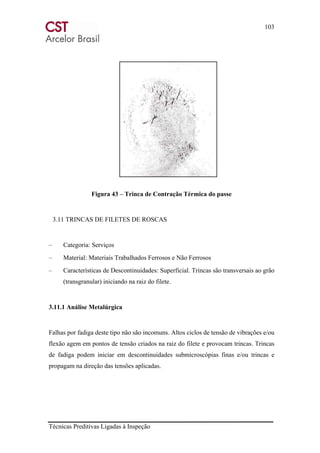 103
Técnicas Preditivas Ligadas à Inspeção
Figura 43 – Trinca de Contração Térmica do passe
3.11 TRINCAS DE FILETES DE ROSCAS
– Categoria: Serviços
– Material: Materiais Trabalhados Ferrosos e Não Ferrosos
– Características de Descontinuidades: Superficial. Trincas são transversais ao grão
(transgranular) iniciando na raiz do filete.
3.11.1 Análise Metalúrgica
Falhas por fadiga deste tipo não são incomuns. Altos ciclos de tensão de vibrações e/ou
flexão agem em pontos de tensão criados na raiz do filete e provocam trincas. Trincas
de fadiga podem iniciar em descontinuidades submicroscópias finas e/ou trincas e
propagam na direção das tensões aplicadas.
 