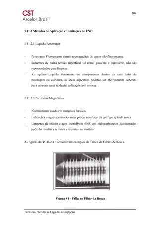 104
Técnicas Preditivas Ligadas à Inspeção
3.11.2 Métodos de Aplicação e Limitações de END
3.11.2.1 Líquido Penetrante
– Penetrante Fluorescente é mais recomendado do que o não fluorescente.
– Solventes de baixa tensão superficial tal como gasolina e querosene, não são
recomendados para limpeza.
– Ao aplicar Líquido Penetrante em componentes dentro de uma linha de
montagem ou estrutura, as áreas adjacentes poderão ser efetivamente cobertas
para prevenir uma acidental aplicação com o spray.
3.11.2.2 Partículas Magnéticas
– Normalmente usado em materiais ferrosos.
– Indicações magnéticas irrelevantes podem resultado da configuração da rosca
– Limpezas de titânio e aços inoxidáveis 440C em hidrocarbonetos haloízenados
poderão resultar em danos estruturais no material.
As figuras 44,45,46 e 47 demonstram exemplos de Trinca de Filetes de Rosca.
Figura 44 - Falha no Filete da Rosca
 