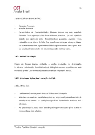106
Técnicas Preditivas Ligadas à Inspeção
3.12 FLOCOS DE HIDROGÊNIO
– Categoria-Processos
– Material: Ferrosos
– Características de Descontinuidades: Fissuras internas em uma superfície
fraturada, flocos aparecem como áreas brilhantes prateadas. Em uma superfície
atacada eles aparecem como descontinuidades pequenas. Algumas vezes,
conhecidos como trincas de linha fina, quando revelados por usinagem, flocos,
são extremamente finos e geralmente alinhados paralelamente com o grão. Eles
são usualmente encontrados em forjamento pesado, pallets e barras.
3.12.1 Análise Metalúrgica
Flocos são fissuras internas atribuídas a tensões produzidas por deformações
localizadas e diminuição da solubilidade de hidrogênio durante o resfriamento após
trabalho a quente. Usualmente encontrado somente em forjamento pesado.
3.12.2 Métodos de Aplicação e Limitações de END
3.12.2.1 Ultra-Som
– Usado extensivamente para a detecção de flocos de hidrogênio.
– Materiais em condições trabalhadas podem ser inspecionados usando método de
imersão ou de contato. As condições superficiais determinarão o método mais
adequado.
– Na apresentação A-scan, flocos de hidrogênio aparecerão como picos na tela ou
como perda de sinal refletido.
 