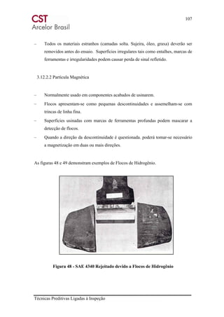 107
Técnicas Preditivas Ligadas à Inspeção
– Todos os materiais estranhos (camadas solta. Sujeira, óleo, graxa) deverão ser
removidos antes do ensaio. Superfícies irregulares tais como entalhes, marcas de
ferramentas e irregularidades podem causar perda de sinal refletido.
3.12.2.2 Partícula Magnética
– Normalmente usado em componentes acabados de usinarem.
– Flocos apresentam-se como pequenas descontinuidades e assemelham-se com
trincas de linha fina.
– Superfícies usinadas com marcas de ferramentas profundas podem mascarar a
detecção de flocos.
– Quando a direção da descontinuidade é questionada. poderá tomar-se necessário
a magnetização em duas ou mais direções.
As figuras 48 e 49 demonstram exemplos de Flocos de Hidrogênio.
Figura 48 - SAE 4340 Rejeitado devido a Flocos de Hidrogênio
 