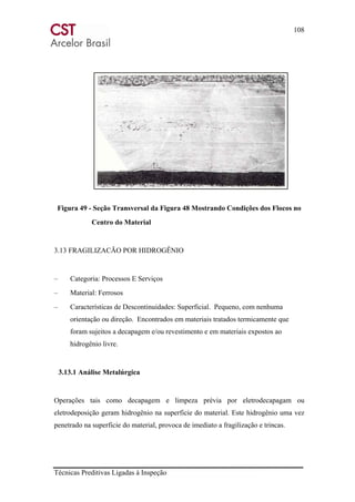 108
Técnicas Preditivas Ligadas à Inspeção
Figura 49 - Seção Transversal da Figura 48 Mostrando Condições dos Flocos no
Centro do Material
3.13 FRAGILIZACÃO POR HIDROGÊNIO
– Categoria: Processos E Serviços
– Material: Ferrosos
– Características de Descontinuidades: Superficial. Pequeno, com nenhuma
orientação ou direção. Encontrados em materiais tratados termicamente que
foram sujeitos a decapagem e/ou revestimento e em materiais expostos ao
hidrogênio livre.
3.13.1 Análise Metalúrgica
Operações tais como decapagem e limpeza prévia por eletrodecapagam ou
eletrodeposição geram hidrogênio na superficie do material. Este hidrogênio uma vez
penetrado na superficie do material, provoca de imediato a fragilização e trincas.
 