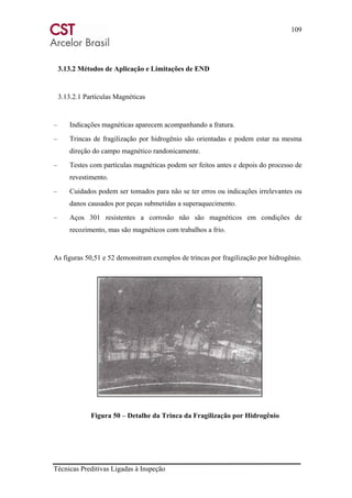 109
Técnicas Preditivas Ligadas à Inspeção
3.13.2 Métodos de Aplicação e Limitações de END
3.13.2.1 Partículas Magnéticas
– Indicações magnéticas aparecem acompanhando a fratura.
– Trincas de fragilização por hidrogênio são orientadas e podem estar na mesma
direção do campo magnético randonicamente.
– Testes com partículas magnéticas podem ser feitos antes e depois do processo de
revestimento.
– Cuidados podem ser tomados para não se ter erros ou indicações irrelevantes ou
danos causados por peças submetidas a superaquecimento.
– Aços 301 resistentes a corrosão não são magnéticos em condições de
recozimento, mas são magnéticos com trabalhos a frio.
As figuras 50,51 e 52 demonstram exemplos de trincas por fragilização por hidrogênio.
Figura 50 – Detalhe da Trinca da Fragilização por Hidrogênio
 