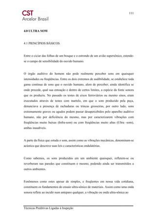 111
Técnicas Preditivas Ligadas à Inspeção
4.0 ULTRA SOM
4.1 PRINCÍPIOS BÁSICOS
Entre o ciciar das folhas de um bosque e o estrondo de um avião supersônico, estende-
se o campo de sensibilidade do ouvido humano.
O órgão auditivo do homem não pode realmente perceber sons em quaisquer
intensidades ou freqüências. Entre os dois extremos de audibilidade, se estabelece toda
gama contínua de sons que o ouvido humano, alem de perceber; ainda identifica se
onde precede, qual sua entoação e dentro de certos limites, a espécie da fonte sonora
que os produziu. No passado os testes de eixos ferroviários ou mesmo sinos, eram
executados através de testes com martelo, em que o som produzido pela peça,
denunciava a presença de rachaduras ou trincas grosseiras, por outro lado, sons
extremamente graves ou agudos podem passar desapercebidos pelo aparelho auditivo
humano, não por deficiência do mesmo, mas por caracterizarem vibrações com
freqüências muito baixas (Infra-som) ou com freqüências muito altas (Ultra -som),
ambas inaudíveis.
A parte da física que estuda o som, assim como as vibrações mecânicas, denominam-se
acústica que descreve suas leis e características ondulatórias.
Como sabemos, os sons produzidos em um ambiente quaisquer, refletem-se ou
reverberam nas paredes que constituem o mesmo, podendo ainda ser transmitidos a
outros ambientes.
Fenômenos como estes apesar de simples, e freqüentes em nossa vida cotidiana,
constituem os fundamentos do ensaio ultra-sônico de materiais. Assim como uma onda
sonora reflete ao incidir num anteparo qualquer, a vibração ou onda ultra-sônica ao
 