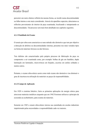 112
Técnicas Preditivas Ligadas à Inspeção
percorrer um meio elástico refletirá da mesma forma, ao incidir numa descontinuidade
ou falha interna a este meio considerado. Através de aparelhos especiais, detectamos as
reflexões provenientes do interior da peça examinada, localizando e interpretando as
descontinuidades. Tal processo será mais bem detalhado nos capítulos seguintes.
4.1.1 Finalidade do Exame
O ensaio por ultra-som caracteriza-se num método não destrutivo que tem por objetivo
a detecção de defeitos ou descontinuidades internas, presentes nos mais variados tipos
ou forma de materiais ferrosos ou não ferrosos.
Tais defeitos são caracterizados pelo próprio processo de fabricação da peça ou
componente a ser examinada como, por exemplo: bolhas de gás em fundidos, dupla
laminação em laminados, micro-trincas em forjados, escorias em uniões soldados e
muitos outros.
Portanto, o exame ultra-sônico assim como todo exame não destrutivo visa diminuir o
grau de incerteza na utilização de materiais ou peças de responsabilidades.
4.1.2 Campo de Aplicação
Em 1929 o cientista Sokolov; fazia as primeiras aplicações da energia sônica para
atravessar materiais metálicos enquanto que em 1942 Firestone utilizava o principio da
ecosonda ou ecobatímetro, para exames de materiais.
Somente em 1945 o ensaio ultra-sônico iniciou sua caminhada em escalas industriais
impulsionado pelas necessidades e responsabilidade cada vez maiores.
 