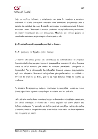 113
Técnicas Preditivas Ligadas à Inspeção
Hoje, na moderna industria, principalmente nas áreas de caldeiraria e estruturas
marítimas, o exame ultra-sônico constituiu uma ferramenta indispensável para a
garantia da qualidade de peças de grandes espessuras, geometria complexa de juntas
soldadas e chapas. Na maioria dos casos, os exames são aplicados em aços carbonos,
em menor porcentagem em aços inoxidáveis. Materiais não ferrosos podem ser
examinados, entretanto, requerem procedimentos especiais.
4.1.3 Limitações em Comparação com Outros Exames
4.1.3.1 Vantagens em Relação a Outros Exames:
O método ultra-sônico possui alta sensibilidade na detectabilidade de pequenas
descontinuidades internas, por exemplo: trincas devido a tratamento térmico, fissuras e
outros de difícil detecção por ensaio de radiações penetrantes (Radiografia ou
Gamagrafia) Para a interpretação das indicações, dispensa processos intermediários,
agilizando a inspeção. No caso da radiografia ou gamagrafias existe a necessidade do
processo de revelação do filme, que via de regra demanda tempo no informe de
resultados.
Ao contrario dos ensaios por radiações penetrantes, o exame ultra - sônico não requer
planos especiais de segurança ou quaisquer acessórios para sua aplicação.
A localização, avaliação do tamanho e interpretação das descontinuidades encontradas
são fatores intrínsecos ao exame ultra - sônico enquanto que outros exames não
definem tais fatores. Por exemplo, um defeito mostrado num filme radiográfico define
o tamanho, mas não sua profundidade, e em muitos casos este é um fator importante
para proceder a um reparo.
 