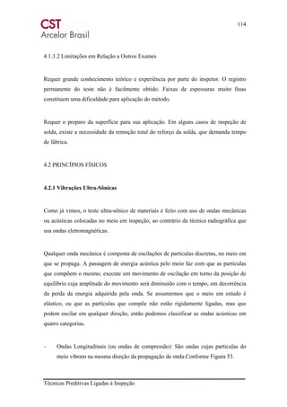114
Técnicas Preditivas Ligadas à Inspeção
4.1.3.2 Limitações em Relação a Outros Exames
Requer grande conhecimento teórico e experiência por parte do inspetor. O registro
permanente do teste não é facilmente obtido. Faixas de espessuras muito finas
constituem uma dificuldade para aplicação do método.
Requer o preparo da superfície para sua aplicação. Em alguns casos de inspeção de
solda, existe a necessidade da remoção total do reforço da solda, que demanda tempo
de fábrica.
4.2 PRINCÍPIOS FÍSICOS
4.2.1 Vibrações Ultra-Sônicas
Como já vimos, o teste ultra-sônico de materiais é feito com uso de ondas mecânicas
ou acústicas colocadas no meio em inspeção, ao contrário da técnica radiográfica que
usa ondas eletromagnéticas.
Qualquer onda mecânica é composta de oscilações de partículas discretas, no meio em
que se propaga. A passagem de energia acústica pelo meio faz com que as partículas
que compõem o mesmo, execute um movimento de oscilação em torno da posição de
equilíbrio cuja amplitude do movimento será diminuído com o tempo, em decorrência
da perda da energia adquirida pela onda. Se assumirmos que o meio em estudo é
elástico, ou que as partículas que compõe não estão rigidamente ligadas, mas que
podem oscilar em qualquer direção, então podemos classificar as ondas acústicas em
quatro categorias.
– Ondas Longitudinais (ou ondas de compressão): São ondas cujas partículas do
meio vibram na mesma direção da propagação de onda.Conforme Figura 53.
 