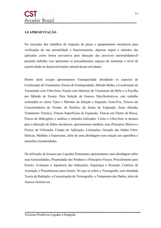 11
Técnicas Preditivas Ligadas à Inspeção
1.0 APRESENTAÇÃO
Na execução dos trabalhos de inspeção de peças e equipamentos mecânicos para
verificação da sua normalidade e funcionamento, algumas regras e métodos são
aplicados como forma preventiva para detecção das possíveis anormalidades.O
presente trabalho visa apresentar os procedimentos capazes de aumentar o nível de
assertividade no desenvolvimento natural dessas atividades.
Dentro deste escopo apresentamos Estanqueidade abordando os aspectos de
Localização de Vazamento, Ensaio de Estanqueidade, Método Bolha, a Localização do
Vazamento com Ultra-Som, Ensaio com Detector de Vazamento de Hélio e a Escolha
por Método de Ensaio. Para Seleção de Ensaios Não-Destrutivos, este trabalho
contempla os vários Tipos e Métodos de Seleção e Inspeção, Gota-Fria, Trincas em
Concentradores de Tensão, de Retífica, de Juntas de Expansão, Zona Afetada,
Tratamento Térmico, Trincas Superficiais de Expansão, Trincas em Filetes de Rosca,
Flocos de Hidrogênio e análises e métodos utilizados. Como o Ultra-Som se destaca
para a detecção de falhas mecânicas, apresentamos também, seus Princípios Básicos e
Físicos de Utilização, Campo de Aplicação, Limitações, Geração das Ondas Ultra-
Sônicas, Medidas e Espessuras, além de uma abordagem com relação aos aparelhos e
utensílios recomendados.
Na utilização de Ensaios por Líquidos Penetrantes apresentamos uma abordagem sobre
suas Generalidades, Propriedade dos Produtos e Princípios Físicos, Procedimento para
Ensaio, Avaliação e Aparência das Indicações, Segurança e Proteção, Critérios de
Aceitação e Procedimento para Ensaio. No que se refere a Termografia, será abordada
Teoria da Radiação, a Conceituação da Termografia, o Tratamento dos Dados, além de
Anexos ilustrativos.
 