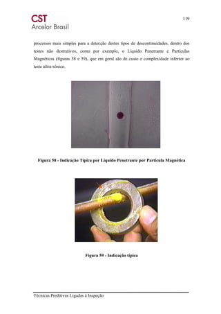 119
Técnicas Preditivas Ligadas à Inspeção
processos mais simples para a detecção destes tipos de descontinuidades, dentro dos
testes não destrutivos, como por exemplo, o Líquido Penetrante e Partículas
Magnéticas (figuras 58 e 59), que em geral são de custo e complexidade inferior ao
teste ultra-sônico.
Figura 58 - Indicação Típica por Líquido Penetrante por Partícula Magnética
Figura 59 - Indicação típica
 