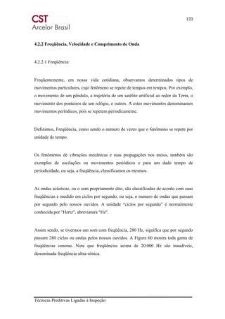120
Técnicas Preditivas Ligadas à Inspeção
4.2.2 Freqüência, Velocidade e Comprimento de Onda
4.2.2.1 Freqüência:
Freqüentemente, em nossa vida cotidiana, observamos determinados tipos de
movimentos particulares, cujo fenômeno se repete de tempos em tempos. Por exemplo,
o movimento de um pêndulo, a trajetória de um satélite artificial ao redor da Terra, o
movimento dos ponteiros de um relógio, e outros. A estes movimentos denominamos
movimentos periódicos, pois se repetem periodicamente.
Definimos, Freqüência, como sendo o numero de vezes que o fenômeno se repete por
unidade de tempo.
Os fenômenos de vibrações mecânicas e suas propagações nos meios, também são
exemplos de oscilações ou movimentos periódicos e para um dado tempo de
periodicidade, ou seja, a freqüência, classificamos os mesmos.
As ondas acústicas, ou o som propriamente dito, são classificadas de acordo com suas
freqüências e medido em ciclos por segundo, ou seja, o numero de ondas que passam
por segundo pelo nossos ouvidos. A unidade “ciclos por segundo” é normalmente
conhecida por "Hertz", abreviatura "Hz".
Assim sendo, se tivermos um som com freqüência, 280 Hz, significa que por segundo
passam 280 ciclos ou ondas pelos nossos ouvidos. A Figura 60 mostra toda gama de
freqüências sonoras. Note que freqüências acima de 20.000 Hz são inaudíveis,
denominada freqüência ultra-sônica.
 