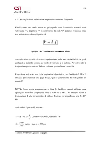 123
Técnicas Preditivas Ligadas à Inspeção
4.2.2.4 Relações entre Velocidade Comprimento de Onda e Freqüência:
Considerando uma onda sônica se propagando num determinado material com
velocidade "v", freqüência "f" e comprimento de onda "λ", podemos relacionar estes
três parâmetros conforme Equação 13:
fV .λ=
Equação 13 - Velocidade de uma Onda Sônica
A relação acima permite calcular o comprimento de onda, pois a velocidade é em geral
conhecida e depende somente do modo de vibração e o material. Por outro lado à
freqüência depende somente da fonte emissora, que também é conhecida.
Exemplo de aplicação: uma onda longitudinal ultra-sônica, com freqüência 2 MHz é
utilizada para examinar uma peça de aço. Qual o comprimento de onda gerado no
material?
NOTA: Como vimos anteriormente, a faixa de freqüência normal utilizada para
aplicações industriais compreende entre 1 MHz até 5 MHz. No exemplo acima a
freqüência de 2 Mhz corresponde a 2 milhões de ciclos por segundos ou seja 2 x 106
Hz.
Aplicando a Equação 13, teremos:
fV λ= ou
f
V
=λ , sendo V= 5920m/s, ver tabela “A”
6
102
5920
x
=λ metros , logo mm95,2=λ
 