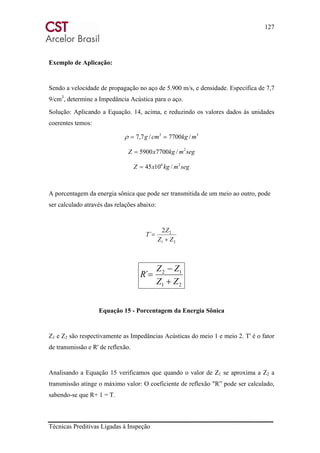 127
Técnicas Preditivas Ligadas à Inspeção
Exemplo de Aplicação:
Sendo a velocidade de propagação no aço de 5.900 m/s, e densidade. Especifica de 7,7
9/cm3
, determine a Impedância Acústica para o aço.
Solução: Aplicando a Equação. 14, acima, e reduzindo os valores dados às unidades
coerentes temos:
33
/7700/7,7 mkgcmg ==ρ
segmkgxZ 2
/77005900=
segmkgxZ 26
/1045=
A porcentagem da energia sônica que pode ser transmitida de um meio ao outro, pode
ser calculado através das relações abaixo:
21
22
´
ZZ
Z
T
+
=
21
12
´
ZZ
ZZ
R
+
−
=
Equação 15 - Porcentagem da Energia Sônica
Z1 e Z2 são respectivamente as Impedâncias Acústicas do meio 1 e meio 2. T' é o fator
de transmissão e R' de reflexão.
Analisando a Equação 15 verificamos que quando o valor de Z1 se aproxima a Z2 a
transmissão atinge o máximo valor: O coeficiente de reflexão "R” pode ser calculado,
sabendo-se que R+ 1 = T.
 