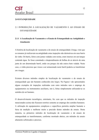 12
Técnicas Preditivas Ligadas à Inspeção
2.0 ESTANQUEIDADE
2.1 INTRODUÇÃO À LOCALIZAÇÃO DE VAZAMENTO E AO ENSAIO DE
ESTANQUEÍDADE
2.1.1 A Localização de Vazamento e o Ensaio de Estanqueidade na Antigüidade e
Atualmente
A história da localização de vazamento e do ensaio de estanqueidade é longa, visto que
os romanos já realizavam na antigüidade estas inspeções não destrutivas em seus barris
de vinho. Os barris, feitos com juntas vedadas com resina, eram imersos em um tanque
contendo água. Se fosse constatado o desprendimento de bolhas de ar através de uma
junta de um determinado barril, então era porque ela não estava bem vedada. Neste
caso, o vinho precioso que viesse a ser armazenado neste barril poderia se transformar
em vinagre.
Existem diversos métodos simples de localização de vazamento e de ensaio de
estanqueidade que são bastante conhecidos dos leigos. Na Figura.1 são apresentados
alguns exemplos de inspeções realizadas com estes métodos sem o emprego de
equipamentos ou instrumentos auxiliares, isto é, feitas simplesmente utilizando-se os
sentidos do ser humano.
O desenvolvimento tecnológico, entretanto, fez com que os métodos de inspeção
mencionados acima não ficassem restritos somente ao emprego dos sentidos humanos.
A utilização de equipamentos complexos e específicos permitiu ampliar bastante a
faixa de medição e melhorar muito a precisão destes métodos de ensaio. Desta
maneira, os primeiros métodos de localização de vazamento e de ensaio de
estanqueidade se transformaram, conforme mostrado abaixo, em métodos de ensaio
altamente sofisticados e precisos.
 