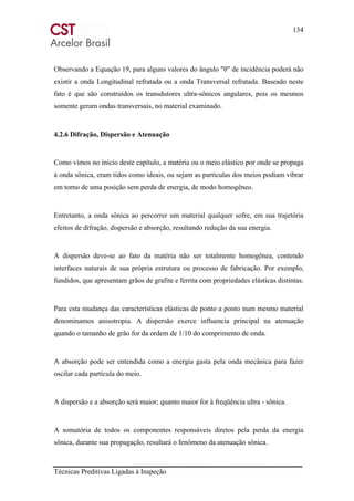 134
Técnicas Preditivas Ligadas à Inspeção
Observando a Equação 19, para alguns valores do ângulo "θ" de incidência poderá não
existir a onda Longitudinal refratada ou a onda Transversal refratada. Baseado neste
fato é que são construídos os transdutores ultra-sônicos angulares, pois os mesmos
somente geram ondas transversais, no material examinado.
4.2.6 Difração, Dispersão e Atenuação
Como vimos no inicio deste capítulo, a matéria ou o meio elástico por onde se propaga
à onda sônica, eram tidos como ideais, ou sejam as partículas dos meios podiam vibrar
em torno de uma posição sem perda de energia, de modo homogêneo.
Entretanto, a onda sônica ao percorrer um material qualquer sofre, em sua trajetória
efeitos de difração, dispersão e absorção, resultando redução da sua energia.
A dispersão deve-se ao fato da matéria não ser totalmente homogênea, contendo
interfaces naturais de sua própria estrutura ou processo de fabricação. Por exemplo,
fundidos, que apresentam grãos de grafite e ferrita com propriedades elásticas distintas.
Para esta mudança das características elásticas de ponto a ponto num mesmo material
denominamos anisotropia. A dispersão exerce influencia principal na atenuação
quando o tamanho de grão for da ordem de 1/10 do comprimento de onda.
A absorção pode ser entendida como a energia gasta pela onda mecânica para fazer
oscilar cada partícula do meio.
A dispersão e a absorção será maior; quanto maior for à freqüência ultra - sônica.
A somatória de todos os componentes responsáveis diretos pela perda da energia
sônica, durante sua propagação, resultará o fenômeno da atenuação sônica.
 