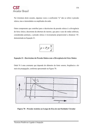 136
Técnicas Preditivas Ligadas à Inspeção
Na Literatura deste assunto, algumas vezes o coeficiente "α” não se refere à pressão
sônica, mas a intensidades ou amplitudes da onda.
Outra componente que contribui para o decréscimo da pressão sônica é a divergência
do feixe sônico, decorrente da abertura do mesmo, que para o caso de ondas esféricas,
consideradas pontuais, a pressão sônica é inversamente proporcional a distancia “d",
demonstrada na Equação 21.
d
N
Pp oπ=
Equação 21 - Decréscimo da Pressão Sônica com a Divergência do Feixe Sônico
Onde N é uma constante que depende do diâmetro da fonte sonora, freqüência e do
meio de propagação, conforme apresentado na Figura 70.
Figura 70 – Pressão Acústica ao Longo do Eixo de um Oscilador Circular
 