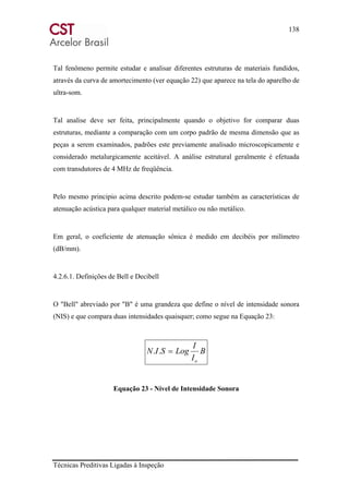 138
Técnicas Preditivas Ligadas à Inspeção
Tal fenômeno permite estudar e analisar diferentes estruturas de materiais fundidos,
através da curva de amortecimento (ver equação 22) que aparece na tela do aparelho de
ultra-som.
Tal analise deve ser feita, principalmente quando o objetivo for comparar duas
estruturas, mediante a comparação com um corpo padrão de mesma dimensão que as
peças a serem examinados, padrões este previamente analisado microscopicamente e
considerado metalurgicamente aceitável. A análise estrutural geralmente é efetuada
com transdutores de 4 MHz de freqüência.
Pelo mesmo principio acima descrito podem-se estudar também as características de
atenuação acústica para qualquer material metálico ou não metálico.
Em geral, o coeficiente de atenuação sônica é medido em decibéis por milímetro
(dB/mm).
4.2.6.1. Definições de Bell e Decibell
O "Bell" abreviado por "B" é uma grandeza que define o nível de intensidade sonora
(NIS) e que compara duas intensidades quaisquer; como segue na Equação 23:
B
I
I
LogSIN
o
=..
Equação 23 - Nível de Intensidade Sonora
 
