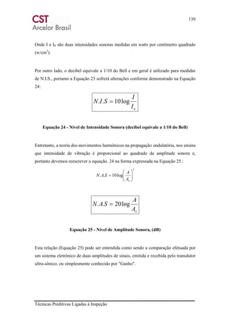 139
Técnicas Preditivas Ligadas à Inspeção
Onde I e I0 são duas intensidades sonoras medidas em watts por centímetro quadrado
(w/cm2
).
Por outro lado, o decibel equivale a 1/10 do Bell e em geral é utilizado para medidas
de N.I.S., portanto a Equação 23 sofrerá alterações conforme demonstrado na Equação
24:
oI
I
SIN log10.. =
Equação 24 - Nível de Intensidade Sonora (decibel equivale a 1/10 do Bell)
Entretanto, a teoria dos movimentos harmônicos na propagação ondulatória, nos ensina
que intensidade de vibração é proporcional ao quadrado da amplitude sonora e,
portanto devemos reescrever a equação. 24 na forma expressada na Equação 25.:
2
log10.. ⎟⎟
⎠
⎞
⎜⎜
⎝
⎛
=
oA
A
SAN
oA
A
SAN log20.. =
Equação 25 - Nível de Amplitude Sonora, (dB)
Esta relação (Equação 25) pode ser entendida como sendo a comparação efetuada por
um sistema eletrônico de duas amplitudes de sinais, emitida e recebida pelo transdutor
ultra-sônico, ou simplesmente conhecido por "Ganho".
 