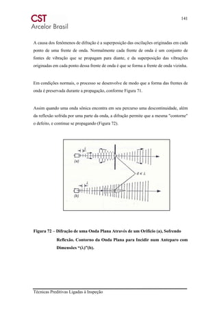 141
Técnicas Preditivas Ligadas à Inspeção
A causa dos fenômenos de difração é a superposição das oscilações originadas em cada
ponto de uma frente de onda. Normalmente cada frente de onda é um conjunto de
fontes de vibração que se propagam para diante, e da superposição das vibrações
originadas em cada ponto dessa frente de onda é que se forma a frente de onda vizinha.
Em condições normais, o processo se desenvolve de modo que a forma das frentes de
onda é preservada durante a propagação, conforme Figura 71.
Assim quando uma onda sônica encontra em seu percurso uma descontinuidade, além
da reflexão sofrida por uma parte da onda, a difração permite que a mesma "contorne"
o defeito, e continue se propagando (Figura 72).
Figura 72 – Difração de uma Onda Plana Através de um Orifício (a), Sofrendo
Reflexão. Contorno da Onda Plana para Incidir num Anteparo com
Dimensões “(λ)”(b).
 