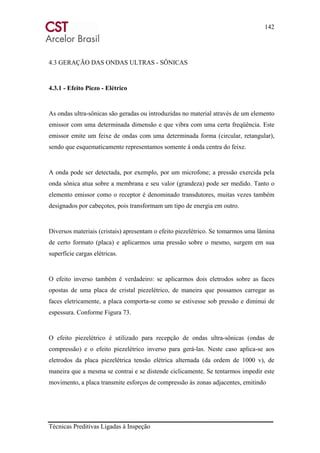142
Técnicas Preditivas Ligadas à Inspeção
4.3 GERAÇÃO DAS ONDAS ULTRAS - SÔNICAS
4.3.1 - Efeito Piezo - Elétrico
As ondas ultra-sônicas são geradas ou introduzidas no material através de um elemento
emissor com uma determinada dimensão e que vibra com uma certa freqüência. Este
emissor emite um feixe de ondas com uma determinada forma (circular, retangular),
sendo que esquematicamente representamos somente á onda centra do feixe.
A onda pode ser detectada, por exemplo, por um microfone; a pressão exercida pela
onda sônica atua sobre a membrana e seu valor (grandeza) pode ser medido. Tanto o
elemento emissor como o receptor é denominado transdutores, muitas vezes também
designados por cabeçotes, pois transformam um tipo de energia em outro.
Diversos materiais (cristais) apresentam o efeito piezelétrico. Se tomarmos uma lâmina
de certo formato (placa) e aplicarmos uma pressão sobre o mesmo, surgem em sua
superfície cargas elétricas.
O efeito inverso também é verdadeiro: se aplicarmos dois eletrodos sobre as faces
opostas de uma placa de cristal piezelétrico, de maneira que possamos carregar as
faces eletricamente, a placa comporta-se como se estivesse sob pressão e diminui de
espessura. Conforme Figura 73.
O efeito piezelétrico é utilizado para recepção de ondas ultra-sônicas (ondas de
compressão) e o efeito piezelétrico inverso para gerá-las. Neste caso aplica-se aos
eletrodos da placa piezelétrica tensão elétrica alternada (da ordem de 1000 v), de
maneira que a mesma se contrai e se distende ciclicamente. Se tentarmos impedir este
movimento, a placa transmite esforços de compressão às zonas adjacentes, emitindo
 