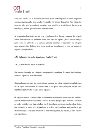 144
Técnicas Preditivas Ligadas à Inspeção
Estes dois cristais são os melhores emissores, produzindo impulsos ou ondas de grande
energia, se comparadas com aquelas produzidas por cristais de quartzo. Para o inspetor
interessa não só a potência de emissão, mas, também a sensibilidade da recepção
(resolução), fatores que serão mais bem analisados.
A freqüência ultra-sônica gerada pelo cristal dependerá da sua espessura. Os cristais
acima mencionados são montados sobre uma base de suporte (bloco amortecedor) e
junto Com os eletrodos e a carcaça externa constitui o transdutor ou cabeçote
propriamente dito. Existem três tipos usuais de transdutores: o reto ou normal, o
angular e o duplo-cristal.
4.3.3 Cabeçotes Normais, Angulares e Duplo-Cristal
4.3.3.1 Transdutores Retos ou Normais
São assim chamados os cabeçotes mono-cristal, geradores de ondas longitudinais,
normal à superfície de acoplamento.
Os transdutores normais são construídos a partir de um cristal piezelétrico colado num
bloco rígido denominado de amortecedor e sua parte livre protegida ou por uma
membrana de borracha ou uma resina especial.
O conjunto cristal e amortecedor permanecem internamente numa carcaça metálica
fechada. O bloco amortecedor tem a função de servir de apoio para o cristal e absorver
as ondas emitidas pela face colada a ele. O transdutor emite um impulso ultra-sônico
que atravessa o material a inspecionar e reflete nas interfaces, originando o que
chamamos ecos. Estes ecos retornam ao transdutor e geram, no mesmo, o sinal elétrico
correspondente.
 