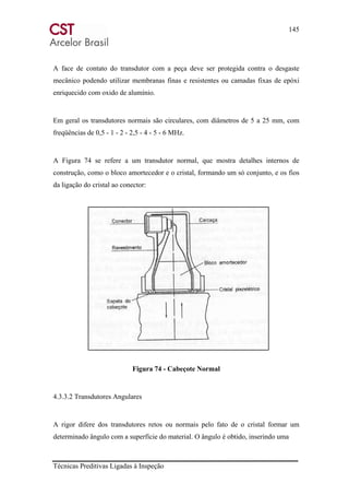 145
Técnicas Preditivas Ligadas à Inspeção
A face de contato do transdutor com a peça deve ser protegida contra o desgaste
mecânico podendo utilizar membranas finas e resistentes ou camadas fixas de epóxi
enriquecido com oxido de alumínio.
Em geral os transdutores normais são circulares, com diâmetros de 5 a 25 mm, com
freqüências de 0,5 - 1 - 2 - 2,5 - 4 - 5 - 6 MHz.
A Figura 74 se refere a um transdutor normal, que mostra detalhes internos de
construção, como o bloco amortecedor e o cristal, formando um só conjunto, e os fios
da ligação do cristal ao conector:
Figura 74 - Cabeçote Normal
4.3.3.2 Transdutores Angulares
A rigor difere dos transdutores retos ou normais pelo fato de o cristal formar um
determinado ângulo com a superfície do material. O ângulo é obtido, inserindo uma
 