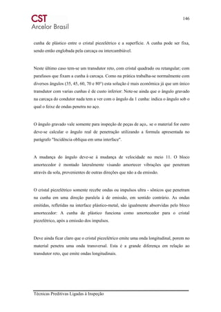 146
Técnicas Preditivas Ligadas à Inspeção
cunha de plástico entre o cristal piezelétrico e a superfície. A cunha pode ser fixa,
sendo então englobada pela carcaça ou intercambiável.
Neste último caso tem-se um transdutor reto, com cristal quadrado ou retangular; com
parafusos que fixam a cunha à carcaça. Como na prática trabalha-se normalmente com
diversos ângulos (35, 45, 60, 70 e 80°) esta solução é mais econômica já que um único
transdutor com varias cunhas é de custo inferior: Note-se ainda que o ângulo gravado
na carcaça do condutor nada tem a ver com o ângulo da 1 cunha: indica o ângulo sob o
qual o feixe de ondas penetra no aço.
O ângulo gravado vale somente para inspeção de peças de aço,. se o material for outro
deve-se calcular o ângulo real de penetração utilizando a formula apresentada no
parágrafo "Incidência oblíqua em uma interface".
A mudança do ângulo deve-se à mudança de velocidade no meio 11. O bloco
amortecedor é montado lateralmente visando amortecer vibrações que penetram
através da sola, provenientes de outras direções que não a da emissão.
O cristal piezelétrico somente recebe ondas ou impulsos ultra - sônicos que penetram
na cunha em uma direção paralela à de emissão, em sentido contrário. As ondas
emitidas, refletidas na interface plástico-metal, são igualmente absorvidas pelo bloco
amortecedor: A cunha de plástico funciona como amortecedor para o cristal
piezelétrico, após a emissão dos impulsos.
Deve ainda ficar claro que o cristal piezelétrico emite uma onda longitudinal, porem no
material penetra uma onda transversal. Esta é a grande diferença em relação ao
transdutor reto, que emite ondas longitudinais.
 