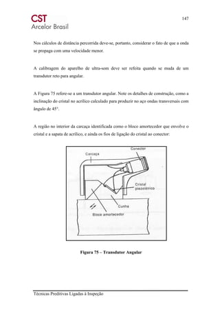 147
Técnicas Preditivas Ligadas à Inspeção
Nos cálculos de distância percorrida deve-se, portanto, considerar o fato de que a onda
se propaga com uma velocidade menor.
A calibragem do aparelho de ultra-som deve ser refeita quando se muda de um
transdutor reto para angular.
A Figura 75 refere-se a um transdutor angular. Note os detalhes de construção, como a
inclinação do cristal no acrílico calculado para produzir no aço ondas transversais com
ângulo de 45°.
A região no interior da carcaça identificada como o bloco amortecedor que envolve o
cristal e a sapata de acrílico, e ainda os fios de ligação do cristal ao conector:
Figura 75 – Transdutor Angular
 