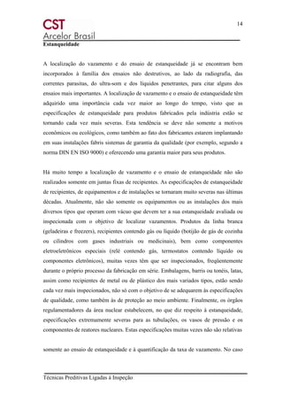 14
Técnicas Preditivas Ligadas à Inspeção
Estanqueidade
A localização do vazamento e do ensaio de estanqueidade já se encontram bem
incorporados à família dos ensaios não destrutivos, ao lado da radiografia, das
correntes parasitas, do ultra-som e dos líquidos penetrantes, para citar alguns dos
ensaios mais importantes. A localização de vazamento e o ensaio de estanqueidade têm
adquirido uma importância cada vez maior ao longo do tempo, visto que as
especificações de estanqueidade para produtos fabricados pela indústria estão se
tornando cada vez mais severas. Esta tendência se deve não somente a motivos
econômicos ou ecológicos, como também ao fato dos fabricantes estarem implantando
em suas instalações fabris sistemas de garantia da qualidade (por exemplo, segundo a
norma DIN EN ISO 9000) e oferecendo uma garantia maior para seus produtos.
Há muito tempo a localização de vazamento e o ensaio de estanqueidade não são
realizados somente em juntas fixas de recipientes. As especificações de estanqueidade
de recipientes, de equipamentos e de instalações se tornaram muito severas nas últimas
décadas. Atualmente, não são somente os equipamentos ou as instalações dos mais
diversos tipos que operam com vácuo que devem ter a sua estanqueidade avaliada ou
inspecionada com o objetivo de localizar vazamentos. Produtos da linha branca
(geladeiras e freezers), recipientes contendo gás ou líquido (botijão de gás de cozinha
ou cilindros com gases industriais ou medicinais), bem como componentes
eletroeletrônicos especiais (relé contendo gás, termostatos contendo líquido ou
componentes eletrônicos), muitas vezes têm que ser inspecionados, freqüentemente
durante o próprio processo da fabricação em série. Embalagens, barris ou tonéis, latas,
assim como recipientes de metal ou de plástico dos mais variados tipos, estão sendo
cada vez mais inspecionados, não só com o objetivo de se adequarem às especificações
de qualidade, como também às de proteção ao meio ambiente. Finalmente, os órgãos
regulamentadores da área nuclear estabelecem, no que diz respeito à estanqueidade,
especificações extremamente severas para as tubulações, os vasos de pressão e os
componentes de reatores nucleares. Estas especificações muitas vezes não são relativas
somente ao ensaio de estanqueidade e à quantificação da taxa de vazamento. No caso
 