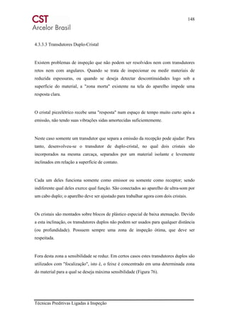 148
Técnicas Preditivas Ligadas à Inspeção
4.3.3.3 Transdutores Duplo-Cristal
Existem problemas de inspeção que não podem ser resolvidos nem com transdutores
retos nem com angulares. Quando se trata de inspecionar ou medir materiais de
reduzida espessuras, ou quando se deseja detectar descontinuidades logo sob a
superfície do material, a "zona morta" existente na tela do aparelho impede uma
resposta clara.
O cristal piezelétrico recebe uma "resposta" num espaço de tempo muito curto após a
emissão, não tendo suas vibrações sidas amortecidas suficientemente.
Neste caso somente um transdutor que separa a emissão da recepção pode ajudar: Para
tanto, desenvolveu-se o transdutor de duplo-cristal, no qual dois cristais são
incorporados na mesma carcaça, separados por um material isolante e levemente
inclinados em relação a superfície de contato.
Cada um deles funciona somente como emissor ou somente como receptor; sendo
indiferente qual deles exerce qual função. São conectados ao aparelho de ultra-som por
um cabo duplo; o aparelho deve ser ajustado para trabalhar agora com dois cristais.
Os cristais são montados sobre blocos de plástico especial de baixa atenuação. Devido
a esta inclinação, os transdutores duplos não podem ser usados para qualquer distância
(ou profundidade). Possuem sempre uma zona de inspeção ótima, que deve ser
respeitada.
Fora desta zona a sensibilidade se reduz. Em certos casos estes transdutores duplos são
utilizados com "focalização", isto é, o feixe é concentrado em uma determinada zona
do material para a qual se deseja máxima sensibilidade (Figura 76).
 
