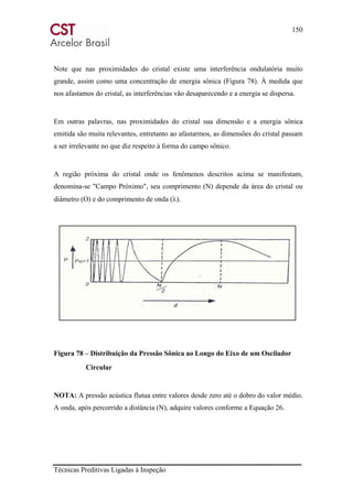 150
Técnicas Preditivas Ligadas à Inspeção
Note que nas proximidades do cristal existe uma interferência ondulatória muito
grande, assim como uma concentração de energia sônica (Figura 78). À medida que
nos afastamos do cristal, as interferências vão desaparecendo e a energia se dispersa.
Em outras palavras, nas proximidades do cristal sua dimensão e a energia sônica
emitida são muita relevantes, entretanto ao afastarmos, as dimensões do cristal passam
a ser irrelevante no que diz respeito à forma do campo sônico.
A região próxima do cristal onde os fenômenos descritos acima se manifestam,
denomina-se "Campo Próximo", seu comprimento (N) depende da área do cristal ou
diâmetro (O) e do comprimento de onda (λ).
Figura 78 – Distribuição da Pressão Sônica ao Longo do Eixo de um Oscilador
Circular
NOTA: A pressão acústica flutua entre valores desde zero até o dobro do valor médio.
A onda, após percorrido a distância (N), adquire valores conforme a Equação 26.
 