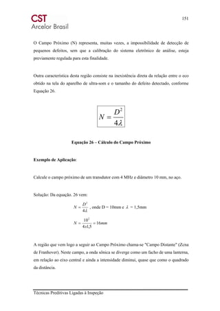 151
Técnicas Preditivas Ligadas à Inspeção
O Campo Próximo (N) representa, muitas vezes, a impossibilidade de detecção de
pequenos defeitos, sem que a calibração do sistema eletrônico de análise, esteja
previamente regulada para esta finalidade.
Outra característica desta região consiste na inexistência direta da relação entre o eco
obtido na tela do aparelho de ultra-som e o tamanho do defeito detectado, conforme
Equação 26.
λ4
2
D
N =
Equação 26 – Cálculo do Campo Próximo
Exemplo de Aplicação:
Calcule o campo próximo de um transdutor com 4 MHz e diâmetro 10 mm, no aço.
Solução: Da equação. 26 vem:
λ4
2
D
N = , onde D = 10mm e λ = 1,5mm
mm
x
N 16
5,14
102
==
A região que vem logo a seguir ao Campo Próximo chama-se "Campo Distante" (Zcna
de Franhover). Neste campo, a onda sônica se diverge como um facho de uma lanterna,
em relação ao eixo central e ainda a intensidade diminui, quase que como o quadrado
da distância.
 