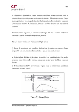 152
Técnicas Preditivas Ligadas à Inspeção
A característica principal do campo distante consiste na proporcionalidade entre o
tamanho do eco proveniente de um pequeno defeito e o diâmetro do mesmo. Neste
campo, portanto, o inspetor poderá avaliar facilmente tamanhos ou defeitos pequenos
(menor que o diâmetro do transdutor), estando o aparelho de ultra-som previamente
calibrado.
Para transdutores angulares, os fenômenos do Campo Próximo e Distante também se
verificam e contém as mesmas propriedades já vistas.
4.3.4.2 - Campo Sônico para Transdutores Duplo-Cristal
A forma de construção do transdutor duplo-cristal determina um campo sônico
(Figura 79) com características bem definidas e que devem ser observadas:
a) Distância focal (DF) é a região onde o feixe sônico esta mais focalizado. Esta região
apresenta maior intensidades sônicas, capazes de detectar com facilidade pequenos
defeitos.
b) Profundidade focal (PF) corresponde à região onde há interferência geométrica
direta entre os feixes sônicos.
Figura 79 – Campo Sônico
 