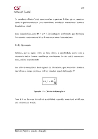 153
Técnicas Preditivas Ligadas à Inspeção
Os transdutores Duplo-Cristal apresentam boa resposta de defeitos que se encontram
dentro da profundidade focal (PF), diminuindo à medida que aumentamos a distância
do defeito ao cristal.
Estas características, como D. F. e P. F. são conhecidos e informados pelo fabricante
do transdutor; assim como as faixas de espessuras a que eles se destinam.
4.3.4.3 Divergência
Sabemos, que na região central do feixe sônico, a sensibilidade, assim como a
intensidade sônica, é maior à medida que nos afastamos do eixo central, num mesmo
plano, diminui a sensibilidade.
Este efeito é conseqüência da divergência do feixe sônico, após percorrido à distância
equivalente ao campo próximo, e pode ser calculado através da Equação 27:
D
Ksen
λ
γ =
Equação 27 – Cálculo da Divergência
Onde K é um fator que depende da sensibilidade requerida, sendo igual a 0,87 para
uma sensibilidade de 10%.
 
