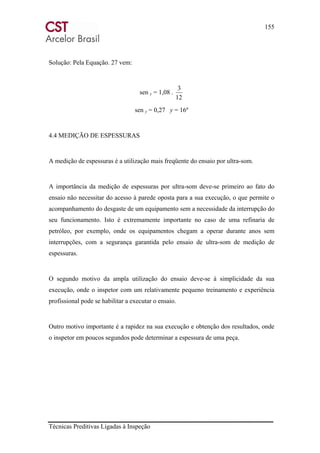 155
Técnicas Preditivas Ligadas à Inspeção
Solução: Pela Equação. 27 vem:
sen y = 1,08 .
12
3
sen y = 0,27 y = 16º
4.4 MEDIÇÃO DE ESPESSURAS
A medição de espessuras é a utilização mais freqüente do ensaio por ultra-som.
A importância da medição de espessuras por ultra-som deve-se primeiro ao fato do
ensaio não necessitar do acesso à parede oposta para a sua execução, o que permite o
acompanhamento do desgaste de um equipamento sem a necessidade da interrupção do
seu funcionamento. Isto é extremamente importante no caso de uma refinaria de
petróleo, por exemplo, onde os equipamentos chegam a operar durante anos sem
interrupções, com a segurança garantida pelo ensaio de ultra-som de medição de
espessuras.
O segundo motivo da ampla utilização do ensaio deve-se à simplicidade da sua
execução, onde o inspetor com um relativamente pequeno treinamento e experiência
profissional pode se habilitar a executar o ensaio.
Outro motivo importante é a rapidez na sua execução e obtenção dos resultados, onde
o inspetor em poucos segundos pode determinar a espessura de uma peça.
 