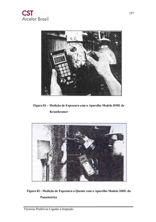 157
Técnicas Preditivas Ligadas à Inspeção
Figura 81 – Medição de Espessura com o Aparelho Modelo DME de
Krautkramer
Figura 82 - Medição de Espessura a Quente com o Aparelho Modelo 26DL da
Panametrics
 