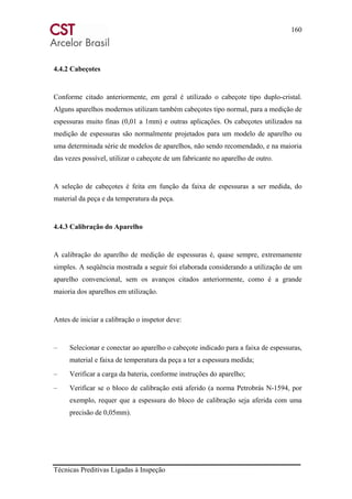 160
Técnicas Preditivas Ligadas à Inspeção
4.4.2 Cabeçotes
Conforme citado anteriormente, em geral é utilizado o cabeçote tipo duplo-cristal.
Alguns aparelhos modernos utilizam também cabeçotes tipo normal, para a medição de
espessuras muito finas (0,01 a 1mm) e outras aplicações. Os cabeçotes utilizados na
medição de espessuras são normalmente projetados para um modelo de aparelho ou
uma determinada série de modelos de aparelhos, não sendo recomendado, e na maioria
das vezes possível, utilizar o cabeçote de um fabricante no aparelho de outro.
A seleção de cabeçotes é feita em função da faixa de espessuras a ser medida, do
material da peça e da temperatura da peça.
4.4.3 Calibração do Aparelho
A calibração do aparelho de medição de espessuras é, quase sempre, extremamente
simples. A seqüência mostrada a seguir foi elaborada considerando a utilização de um
aparelho convencional, sem os avanços citados anteriormente, como é a grande
maioria dos aparelhos em utilização.
Antes de iniciar a calibração o inspetor deve:
– Selecionar e conectar ao aparelho o cabeçote indicado para a faixa de espessuras,
material e faixa de temperatura da peça a ter a espessura medida;
– Verificar a carga da bateria, conforme instruções do aparelho;
– Verificar se o bloco de calibração está aferido (a norma Petrobrás N-1594, por
exemplo, requer que a espessura do bloco de calibração seja aferida com uma
precisão de 0,05mm).
 
