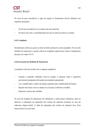 162
Técnicas Preditivas Ligadas à Inspeção
No caso de aços inoxidáveis e ligas de níquel as ferramentas devem obedecer aos
seguintes requisitos:
– Ser de aço inoxidável ou revestida com este material;
– Os discos de corte e esmerilhamento devem ter alma de náilon ou similar.
4.4.5 Acoplante
Normalmente utiliza-se graxa ou óleo da linha automotiva como acoplante. No caso de
medição de espessuras a quente utiliza-se acoplante especial que resiste à temperatura
da peça (ver seção 4.4.7).
4.4.6 Execução da Medição de Espessuras
A medição é feita de acordo com a seguinte seqüência:
– Estando o aparelho calibrado, deve-se acoplar o cabeçote sobre a superfície
previamente preparada utilizando um acoplante apropriado;
– Ler a medida após a espera de alguns segundos para estabilização da leitura;
– Repetir mais duas vezes as etapas (a) e (b) para confirmar a medida;
– Registrar a menor das medidas.
No caso da medição de espessuras em tubulações e outras peças cilíndricas, deve-se
observar a orientação da separação dos cristais do cabeçote (somente no caso de
cabeçotes duplo-cristal). A linha de separação dos cristais do cabeçote deve ficar
transversal ao eixo do tubo.
 