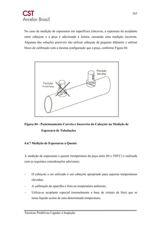 163
Técnicas Preditivas Ligadas à Inspeção
No caso da medição de espessuras em superfícies côncavas, a espessura do acoplante
entre cabeçote e a peça é adicionada à leitura, causando uma medição incorreta.
Algumas das soluções possíveis são utilizar cabeçote de pequeno diâmetro e utilizar
bloco de calibração com a mesma configuração que a peça, conforme Figura 84.
Figura 84 - Posicionamento Correto e Incorreto do Cabeçote na Medição de
Espessura de Tubulações
4.4.7 Medição de Espessuras a Quente
A medição de espessuras a quente (temperatura da peça entre 60 e 550°C) é realizada
com as seguintes considerações adicionais:
– O cabeçote a ser utilizado é um cabeçote apropriado para suportar temperaturas
elevadas;
– A calibração do aparelho é feita na temperatura ambiente;
– Utiliza-se acoplante especial (normalmente a base de cristais de lítio) que se
torna líquido acima de uma determinada temperatura;
 