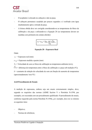 164
Técnicas Preditivas Ligadas à Inspeção
– O acoplante é colocado no cabeçote e não na peça;
– O cabeçote permanece acoplado por poucos segundos e é resfriado com água
imediatamente após a retirada da peça;
– A leitura obtida deve ser corrigida considerando-se as temperaturas do bloco de
calibração e da peça e utilizando-se a Equação 28 (as temperaturas devem ser
medidas com pirômetro de contato aferido):
Equação 28 – Espessura Real
Onde:
er = Espessura real (mm)
e mq = Espessura medida a quente (mm)
Va = Velocidade do som no bloco de calibração na temperatura ambiente (m/s);
t = diferença de temperatura entre o bloco de calibração e a peça sob medição (ºC);
k = constante de redução da velocidade do som em função do aumento de temperatura
(aproximadamente 1m/s/ºC)
4.4.8 Procedimento de Ensaio
A medição de espessuras, embora seja um ensaio extremamente simples, deve,
segundo os requisitos das normas (ASME Section V e Petrobrás N-1594, por
exemplo), ser executada com um procedimento qualificado. O procedimento de ensaio,
conforme requerido pela norma Petrobrás N-1594c, por exemplo, deve ter no mínimo
os seguintes itens:
– Objetivo;
– Normas de referência;
er = emq = Va – K * t
Va
 