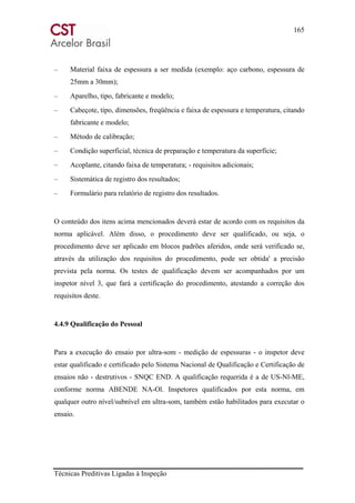 165
Técnicas Preditivas Ligadas à Inspeção
– Material faixa de espessura a ser medida (exemplo: aço carbono, espessura de
25mm a 30mm);
– Aparelho, tipo, fabricante e modelo;
– Cabeçote, tipo, dimensões, freqüência e faixa de espessura e temperatura, citando
fabricante e modelo;
– Método de calibração;
– Condição superficial, técnica de preparação e temperatura da superfície;
– Acoplante, citando faixa de temperatura; - requisitos adicionais;
– Sistemática de registro dos resultados;
– Formulário para relatório de registro dos resultados.
O conteúdo dos itens acima mencionados deverá estar de acordo com os requisitos da
norma aplicável. Além disso, o procedimento deve ser qualificado, ou seja, o
procedimento deve ser aplicado em blocos padrões aferidos, onde será verificado se,
através da utilização dos requisitos do procedimento, pode ser obtida' a precisão
prevista pela norma. Os testes de qualificação devem ser acompanhados por um
inspetor nível 3, que fará a certificação do procedimento, atestando a correção dos
requisitos deste.
4.4.9 Qualificação do Pessoal
Para a execução do ensaio por ultra-som - medição de espessuras - o inspetor deve
estar qualificado e certificado pelo Sistema Nacional de Qualificação e Certificação de
ensaios não - destrutivos - SNQC END. A qualificação requerida é a de US-Nl-ME,
conforme norma ABENDE NA-Ol. Inspetores qualificados por esta norma, em
qualquer outro nível/subnível em ultra-som, também estão habilitados para executar o
ensaio.
 