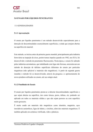 166
Técnicas Preditivas Ligadas à Inspeção
5.0 ENSAIO POR LÍQUIDOS PENETRANTES
5.1 GENERALIDADES
5.1.1 Apresentação
O ensaio por líquidos penetrantes é um método desenvolvido especialmente para a
detecção de descontinuidades essencialmente superficiais, e ainda que estejam abertas
na superfície do material.
Este método, se iniciou antes da primeira guerra mundial, principalmente pela indústria
ferroviária na inspeção de eixos, porém tomou impulso quando em 1942, nos EUA, foi
desenvolvido o método de penetrantes fluorescentes. Nesta época, o ensaio foi adotado
pelas indústrias aeronáuticas, que trabalhando com ligas não ferrosas, necessitavam um
método de detecção de defeitos superficiais diferentes do ensaio por partículas
magnéticas (não aplicável a materiais não magnéticos). A partir da segunda guerra
mundial, o método foi se desenvolvendo, através da pesquisa e o aprimoramento de
novos produtos utilizados no ensaio, até seu estágio atual.
5.1.2 Finalidade do Ensaio
O ensaio por líquidos penetrantes presta-se a detectar descontinuidades superficiais e
que sejam abertas na superfície, tais como trincas, poros, dobras, etc; podendo ser
aplicado em todos os materiais sólidos e que não sejam porosos ou com superfície
muito grosseira.
É muito usado em materiais não magnéticos como alumínio, magnésio, aços
inoxidáveis austeníticos, ligas de titânio, e zircônio, além dos materiais magnéticos. É
também aplicado em cerâmica vitrificada, vidro e plásticos.
 