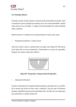 167
Técnicas Preditivas Ligadas à Inspeção
5.1.3 Princípios Básicos
O método consiste em fazer penetrar na abertura da descontinuidade um líquido. Após
a remoção do excesso de líquido da superfície, faz-se sair da descontinuidade o líquido
retido através de um revelador. A imagem da descontinuidade fica então desenhada
sobre a superfície.
Podemos descrever o método em seis etapas principais no ensaio, quais sejam:
− Preparação da superfície - Limpeza inicial
Antes de se iniciar o ensaio, a superfície deve ser limpa e seca (Figura 85). Não devem
existir água, óleo ou outro contaminante. Contaminantes ou excesso de rugosidade,
ferrugem, etc, tornam o ensaio não confiável.
Figura 85 - Preparação e Limpeza Inicial da Superfície
− Aplicação do Penetrante
Consiste na aplicação de um líquido chamado penetrante, geralmente de cor vermelha,
de tal maneira que forme um filme sobre a superfície e que por ação do fenômeno
chamado capilaridade penetre na descontinuidade. Deve ser dado um certo tempo para
que a penetração se complete (Figura 86).
 