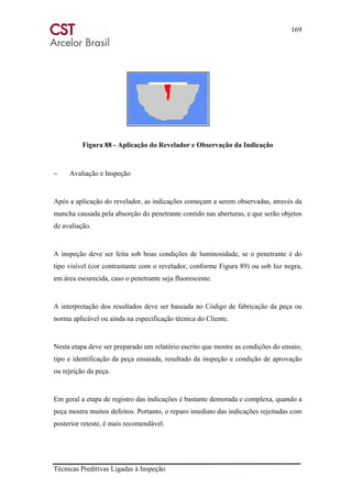 169
Técnicas Preditivas Ligadas à Inspeção
Figura 88 - Aplicação do Revelador e Observação da Indicação
− Avaliação e Inspeção
Após a aplicação do revelador, as indicações começam a serem observadas, através da
mancha causada pela absorção do penetrante contido nas aberturas, e que serão objetos
de avaliação.
A inspeção deve ser feita sob boas condições de luminosidade, se o penetrante é do
tipo visível (cor contrastante com o revelador, conforme Figura 89) ou sob luz negra,
em área escurecida, caso o penetrante seja fluorescente.
A interpretação dos resultados deve ser baseada no Código de fabricação da peça ou
norma aplicável ou ainda na especificação técnica do Cliente.
Nesta etapa deve ser preparado um relatório escrito que mostre as condições do ensaio,
tipo e identificação da peça ensaiada, resultado da inspeção e condição de aprovação
ou rejeição da peça.
Em geral a etapa de registro das indicações é bastante demorada e complexa, quando a
peça mostra muitos defeitos. Portanto, o reparo imediato das indicações rejeitadas com
posterior reteste, é mais recomendável.
 