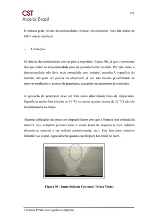 171
Técnicas Preditivas Ligadas à Inspeção
O método pode revelar descontinuidades (trincas) extremamente finas (da ordem de
0,001 mm de abertura).
− Limitações
Só detecta descontinuidades abertas para a superfície (Figura 90), já que o penetrante
tem que entrar na descontinuidade para ser posteriormente revelado. Por esta razão, a
descontinuidade não deve estar preenchida com material estranho.A superfície do
material não pode ser porosa ou absorvente já que não haveria possibilidade de
remover totalmente o excesso de penetrante, causando mascaramento de resultados.
A aplicação do penetrante deve ser feita numa determinada faixa de temperatura.
Superfícies muito frias (abaixo de 16 o
C) ou muito quentes (acima de 52 o
C) não são
recomendáveis ao ensaio.
Algumas aplicações das peças em inspeção fazem com que a limpeza seja efetuada da
maneira mais completa possível após o ensaio (caso de maquinaria para indústria
alimentícia, material a ser soldado posteriormente, etc.). Este fato pode tornar-se
limitativo ao exame, especialmente quando esta limpeza for difícil de fazer.
Figura 90 - Junta Soldada Contendo Trinca Visual
 