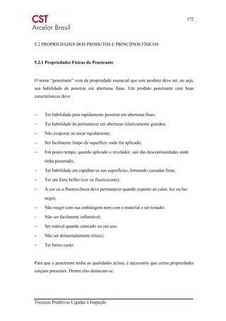 172
Técnicas Preditivas Ligadas à Inspeção
5.2 PROPRIEDADES DOS PRODUTOS E PRINCÍPIOS FÍSICOS
5.2.1 Propriedades Físicas do Penetrante
O nome “penetrante” vem da propriedade essencial que este produto deve ter, ou seja,
sua habilidade de penetrar em aberturas finas. Um produto penetrante com boas
características deve:
− Ter habilidade para rapidamente penetrar em aberturas finas;
− Ter habilidade de permanecer em aberturas relativamente grandes;
− Não evaporar ou secar rapidamente;
− Ser facilmente limpo da superfície onde for aplicado;
− Em pouco tempo, quando aplicado o revelador, sair das descontinuidades onde
tinha penetrado;
− Ter habilidade em espalhar-se nas superfícies, formando camadas finas;
− Ter um forte brilho (cor ou fluorescente);
− A cor ou a fluorescência deve permanecer quando exposto ao calor, luz ou luz
negra;
− Não reagir com sua embalagem nem com o material a ser testado;
− Não ser facilmente inflamável;
− Ser estável quando estocado ou em uso;
− Não ser demasiadamente tóxico;
− Ter baixo custo.
Para que o penetrante tenha as qualidades acima, é necessário que certas propriedades
estejam presentes. Dentre elas destacam-se:
 