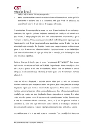 17
Técnicas Preditivas Ligadas à Inspeção
estiver sujeita a uma diferença de pressão;
2. Deve haver transporte de matéria através de uma descontinuidade, sendo que este
transporte de matéria, isto é, o vazamento, tem que poder ser detectado ou
quantificado através de um método de inspeção adequado.
O simples fato de uma substância passar por uma descontinuidade de um recipiente,
entretanto, não significa que este recipiente não esteja em condições de ser utilizado
pelo usuário. A adequação para uma dada final idade dependerá, naturalmente, a que o
recipiente se destina. Uma pequena descontinuidade pode não permitir a passagem de
líquido, porém pode deixar passar por ela uma quantidade enorme de gás, visto que a
viscosidade das moléculas dos líquidos é maior que a das moléculas ou átomos dos
gases. A taxa de vazamento máxima admissível é que determinará se um dado objeto
com uma descontinuidade, ou seja, que não é 100 % estanque, é ou não adequado para
uma finalidade específica.
Existem diversas definições para o termo “tecnicamente ESTANQUE”. Este termo,
logicamente, encontra-se definido na TRB 600. Segundo esta norma, um objeto é dito
ESTANQUE quando a sua taxa de vazamento, medida com um método de ensaio
adequado e com sensibilidade suficiente, é menor que a taxa de vazamento máxima
admissível.
Antes de iniciar a inspeção, o inspetor precisa saber qual é a taxa de vazamento
máxima admissível para o objeto de ensaio em questão, bem como para qual diferença
de pressão e para qual meio de ensaio ela foi especificada. Uma taxa de vazamento
máxima admissível que não esteja acompanhada destas duas informações relativas às
condições de ensaio, não tem significado algum. Além disso, o inspetor deve saber
como proceder quando a taxa de vazamento do objeto de ensaio medida for maior que
a taxa de vazamento máxima admissível, isto é, se é ou não preciso localizar o
vazamento e, caso isso seja necessário, como realizar a localização. Quando é
economicamente vantajoso ou existe o perigo contaminar o meio ambiente, é sempre
necessário reparar o local por onde ocorre o vazamento. Com esse objetivo, faz-se um
 