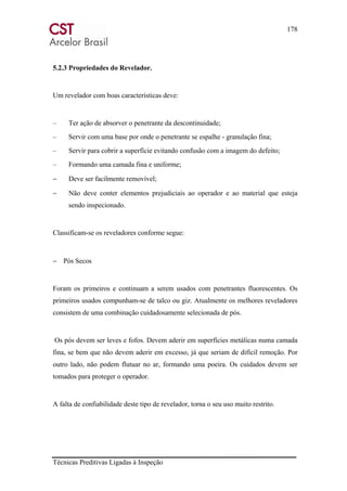 178
Técnicas Preditivas Ligadas à Inspeção
5.2.3 Propriedades do Revelador.
Um revelador com boas características deve:
– Ter ação de absorver o penetrante da descontinuidade;
– Servir com uma base por onde o penetrante se espalhe - granulação fina;
– Servir para cobrir a superfície evitando confusão com a imagem do defeito;
– Formando uma camada fina e uniforme;
− Deve ser facilmente removível;
− Não deve conter elementos prejudiciais ao operador e ao material que esteja
sendo inspecionado.
Classificam-se os reveladores conforme segue:
− Pós Secos
Foram os primeiros e continuam a serem usados com penetrantes fluorescentes. Os
primeiros usados compunham-se de talco ou giz. Atualmente os melhores reveladores
consistem de uma combinação cuidadosamente selecionada de pós.
Os pós devem ser leves e fofos. Devem aderir em superfícies metálicas numa camada
fina, se bem que não devem aderir em excesso, já que seriam de difícil remoção. Por
outro lado, não podem flutuar no ar, formando uma poeira. Os cuidados devem ser
tomados para proteger o operador.
A falta de confiabilidade deste tipo de revelador, torna o seu uso muito restrito.
 