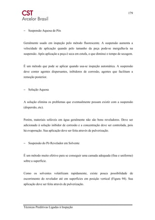179
Técnicas Preditivas Ligadas à Inspeção
− Suspensão Aquosa de Pós
Geralmente usado em inspeção pelo método fluorescente. A suspensão aumenta a
velocidade de aplicação quando pelo tamanho da peça pode-se mergulha-la na
suspensão. Após aplicação a peça é seca em estufa, o que diminui o tempo de secagem.
É um método que pode se aplicar quando usa-se inspeção automática. A suspensão
deve conter agentes dispersantes, inibidores de corrosão, agentes que facilitam a
remoção posterior.
− Solução Aquosa
A solução elimina os problemas que eventualmente possam existir com a suspensão
(dispersão, etc).
Porém, materiais solúveis em água geralmente não são bons reveladores. Deve ser
adicionado à solução inibidor de corrosão e a concentração deve ser controlada, pois
há evaporação. Sua aplicação deve ser feita através de pulverização.
− Suspensão do Pó Revelador em Solvente
É um método muito efetivo para se conseguir uma camada adequada (fina e uniforme)
sobre a superfície.
Como os solventes volatilizam rapidamente, existe pouca possibilidade de
escorrimento do revelador até em superfícies em posição vertical (Figura 94). Sua
aplicação deve ser feita através de pulverização.
 